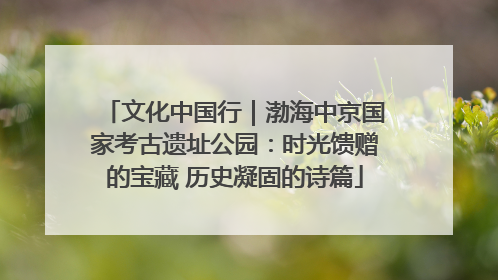 文化中国行｜渤海中京国家考古遗址公园：时光馈赠的宝藏 历史凝固的诗篇